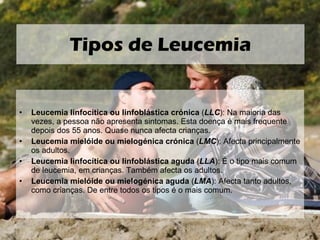 Leucemia linfocítica ou linfoblástica crónica  ( LLC ): Na maioria das vezes, a pessoa não apresenta sintomas. Esta doença é mais frequente depois dos 55 anos. Quase nunca afecta crianças. Leucemia mielóide ou mielogénica crónica  ( LMC ): Afecta principalmente os adultos. Leucemia linfocítica ou linfoblástica aguda  ( LLA ): É o tipo mais comum de leucemia, em crianças. Também afecta os adultos. Leucemia mielóide ou mielogénica aguda  ( LMA ): Afecta tanto adultos, como crianças. De entre todos os tipos é o mais comum. Tipos de Leucemia 