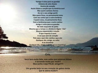 “Amigo é coisa para se guardarDebaixo de sete chavesDentro do coraçãoAssim falava a canção que na América ouviMas quem cantava chorouAo ver o seu amigo partirMas quem ficou, no pensamento voouCom seu canto que o outro lembrouE quem voou, no pensamento ficouCom a lembrança que o outro cantouAmigo é coisa para se guardarNo lado esquerdo do peitoMesmo que o tempo e a distância digam "não"Mesmo esquecendo a cançãoO que importa é ouvirA voz que vem do coraçãoPois seja o que vier, venha o que vierQualquer dia, amigo, eu voltoA te encontrarQualquer dia, amigo, a gente vai se encontrar.”Cris, Vocêfarámuitafalta, massaibaqueestamosfelizese torcendomuitoporvocê!!! Boa sorte e seja FELIZ, amiga!!!!!Um grandebeijo no seucoração da galeradoidaqueteadoramuito!!!