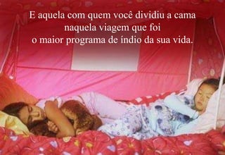 E aquela com quem você dividiu a cama
        naquela viagem que foi
o maior programa de índio da sua vida.
 