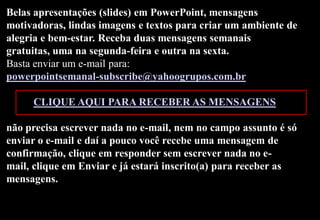Belas apresentações (slides) em PowerPoint, mensagens
motivadoras, lindas imagens e textos para criar um ambiente de
alegria e bem-estar. Receba duas mensagens semanais
gratuitas, uma na segunda-feira e outra na sexta.
Basta enviar um e-mail para:
powerpointsemanal-subscribe@yahoogrupos.com.br

     CLIQUE AQUI PARA RECEBER AS MENSAGENS

não precisa escrever nada no e-mail, nem no campo assunto é só
enviar o e-mail e daí a pouco você recebe uma mensagem de
confirmação, clique em responder sem escrever nada no e-
mail, clique em Enviar e já estará inscrito(a) para receber as
mensagens.
 