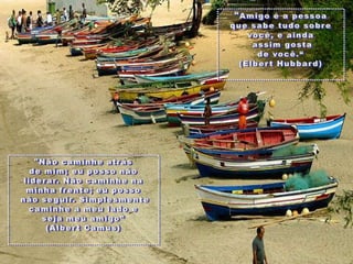 "Amigo é a pessoaquesabetudosobrevocê, e aindaassimgostade você.“(Elbert Hubbard)"Nãocaminheatrásde mim; eupossonãoliderar. Nãocaminhenaminhafrente; eupossonãoseguir. Simplesmentecaminhe a meulado e sejameu amigo” (Albert Camus)