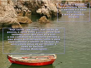 Àsvezes a distânciae a ausênciatornam a amizadee o amormaisdocese maisprofundos. (Howell) "Sejacortês com todos, mas íntimo de poucos, e deixeestespoucosserembemtestados antes quevocêdê a elesa suaconfiança. A verdadeiraamizadeéumaplanta de crescimento lento, e deveexperiementar e resistiroschoques da adversidade antes de serreceber o nomede amizade." (George Washington)