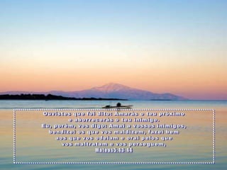 Ouvistesquefoidito: Amarás o teupróximoe aborrecerás o teuinimigo. Eu, porém, vosdigo: Amai a vossosinimigos, bendizeiosquevosmaldizem, fazeibemaosquevosodeiam e oraipelosquevosmaltratam e vosperseguem, Mateus5:43-44