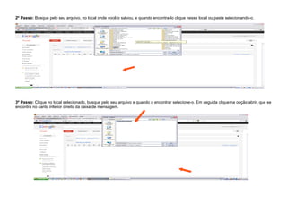 2º Passo: Busque pelo seu arquivo, no local onde você o salvou, e quando encontra-lo clique nesse local ou pasta selecionando-o.




3º Passo: Clique no local selecionado, busque pelo seu arquivo e quando o encontrar selecione-o. Em seguida clique na opção abrir, que se
encontra no canto inferior direito da caixa de mensagem.
 