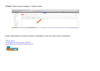 4º Passo: Espere o arquivo carregar e o “upload” concluir.




Pronto, você já anexou um arquivo!!! Escreva a mensagem no corpo do e-mail e envie-o normalmente.

--
Débora Santos
Orientadora de Comunicação Aplicada
Escola Estadual Presidente Tancredo Neves
 