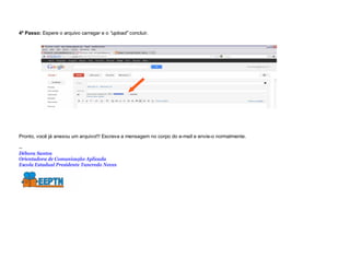 4º Passo: Espere o arquivo carregar e o “upload” concluir.




Pronto, você já anexou um arquivo!!! Escreva a mensagem no corpo do e-mail e envie-o normalmente.

--
Débora Santos
Orientadora de Comunicação Aplicada
Escola Estadual Presidente Tancredo Neves
 