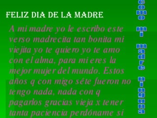 Feliz DIA de la madre A mi madre yo le escribo este verso madrecita tan bonita mi viejita yo te quiero yo te amo con el alma, para mi eres la mejor mujer del mundo. Estos años q con migo séte fueron no tengo nada, nada con q pagarlos gracias vieja x tener tanta paciencia perdóname si cometí muchos errores. como mi madre ninguna 