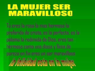 LA MUJER SER MARAVILLOSO Tu eres la rosa la mas hermosa la preferida de cristo, es la perfecta, es la paloma la redimida de Dios, eres tan hermosa como una diosa y llena de pureza en fin eres un ser maravilloso la felisidad esta en la mujer 