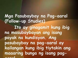 Mga Pasubaybay na Pag-aaral
(Follow-up Studies)
Ito ay ginagamit kung ibig
na masubaybayan ang isang
payak na kundisyon. Ang
pasubaybay na pag-aaral ay
kailangan kung ibig tiytakin ang
maaaring bunga ng isang pag-

 