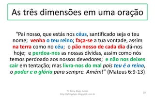 As três dimensões em uma oração
“Pai nosso, que estás nos céus, santificado seja o teu
nome; venha o teu reino; faça-se a tua vontade, assim
na terra como no céu; o pão nosso de cada dia dá-nos
hoje; e perdoa-nos as nossas dívidas, assim como nós
temos perdoado aos nossos devedores; e não nos deixes
cair em tentação; mas livra-nos do mal pois teu é o reino,
o poder e a glória para sempre. Amém!” (Mateus 6:9-13)
Pr. Almy Alves Junior
http://almyalves.blogspot.com.br
10
 