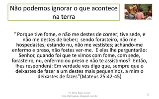 Não podemos ignorar o que acontece
na terra
“ Porque tive fome, e não me destes de comer; tive sede, e
não me destes de beber; sendo forasteiro, não me
hospedastes; estando nu, não me vestistes; achando-me
enfermo e preso, não fostes ver-me. E eles lhe perguntarão:
Senhor, quando foi que te vimos com fome, com sede,
forasteiro, nu, enfermo ou preso e não te assistimos? Então,
lhes responderá: Em verdade vos digo que, sempre que o
deixastes de fazer a um destes mais pequeninos, a mim o
deixastes de fazer.”(Mateus 25:42-45)
Pr. Almy Alves Junior
http://almyalves.blogspot.com.br
11
 