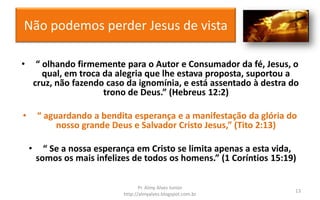 Não podemos perder Jesus de vista
• “ olhando firmemente para o Autor e Consumador da fé, Jesus, o
qual, em troca da alegria que lhe estava proposta, suportou a
cruz, não fazendo caso da ignomínia, e está assentado à destra do
trono de Deus.” (Hebreus 12:2)
• “ aguardando a bendita esperança e a manifestação da glória do
nosso grande Deus e Salvador Cristo Jesus,” (Tito 2:13)
• “ Se a nossa esperança em Cristo se limita apenas a esta vida,
somos os mais infelizes de todos os homens.” (1 Coríntios 15:19)
Pr. Almy Alves Junior
http://almyalves.blogspot.com.br
13
 