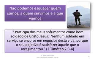Não podemos esquecer quem
somos, a quem servimos e a que
viemos
“ Participa dos meus sofrimentos como bom
soldado de Cristo Jesus. Nenhum soldado em
serviço se envolve em negócios desta vida, porque
o seu objetivo é satisfazer àquele que o
arregimentou.” (2 Timóteo 2:3-4)
Pr. Almy Alves Junior
http://almyalves.blogspot.com.br
16
 
