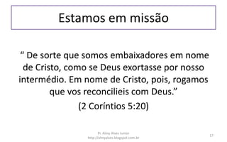Estamos em missão
“ De sorte que somos embaixadores em nome
de Cristo, como se Deus exortasse por nosso
intermédio. Em nome de Cristo, pois, rogamos
que vos reconcilieis com Deus.”
(2 Coríntios 5:20)
Pr. Almy Alves Junior
http://almyalves.blogspot.com.br
17
 
