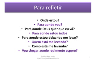 Para refletir
• Onde estou?
• Para aonde vou?
• Para aonde Deus quer que eu vá?
• Para aonde estou indo?
• Para aonde estou deixando me levar?
• Quem está me levando?
• Como está me levando?
• Vou chegar aonde realmente espero?
Pr. Almy Alves Junior
http://almyalves.blogspot.com.br
3
 