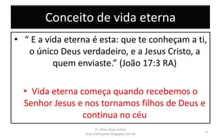 Conceito de vida eterna
• “ E a vida eterna é esta: que te conheçam a ti,
o único Deus verdadeiro, e a Jesus Cristo, a
quem enviaste.” (João 17:3 RA)
• Vida eterna começa quando recebemos o
Senhor Jesus e nos tornamos filhos de Deus e
continua no céu
Pr. Almy Alves Junior
http://almyalves.blogspot.com.br
6
 