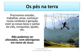 Os pés na terra
Precisamos estudar,
trabalhar, amar, conhecer
nosso contexto e geração,
viver as coisas boas e santas
da vida, conquistar, ajudar,
etc.
Não podemos ser
alienados, nem alienígenas
em nome de Jesus.
Pr. Almy Alves Junior
http://almyalves.blogspot.com.br
7
 