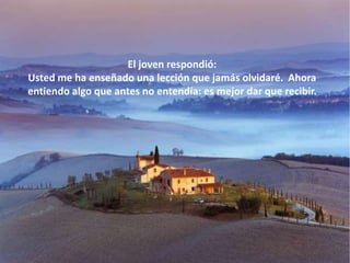 El joven respondió:
Usted me ha enseñado una lección que jamás olvidaré. Ahora
entiendo algo que antes no entendía: es mejor dar que recibir.
 