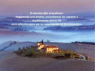 El alumno dijo al profesor:
   Hagámosle una broma; escondamos los zapatos y
                ocultémonos detrás de
esos arbustos para ver su cara cuando no los encuentre.
 