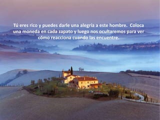 Tú eres rico y puedes darle una alegría a este hombre. Coloca
una moneda en cada zapato y luego nos ocultaremos para ver
            cómo reacciona cuando las encuentre.
 