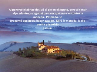 Al ponerse el abrigo deslizó el pie en el zapato, pero al sentir
   algo adentro, se agachó para ver qué era y encontró la
                   moneda. Pasmado, se
 preguntó qué podía haber pasado. Miró la moneda, le dio
                      vuelta y la volvió
                           a mirar.
 
