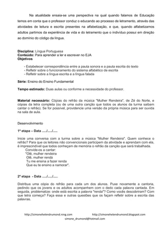 Na atualidade ensaia-se uma perspectiva na qual quando falamos de Educação
temos em conta que o professor conduz o educando ao processo de letramento, através das
atividades de leitura e escrita presentes na alfabetização, e que, quando alfabetizamos
adultos partimos da experiência de vida e do letramento que o indivíduo possui em direção
ao domínio do código da língua.



Disciplina: Língua Portuguesa
Conteúdo: Para aprender a ler e escrever no EJA
Objetivos

     - Estabelecer correspondência entre a pauta sonora e a pauta escrita do texto
     - Refletir sobre o funcionamento do sistema alfabético de escrita
     - Refletir sobre a língua escrita e a língua falada

Série: Ensino do Ensino Fundamental

Tempo estimado: Duas aulas ou conforme a necessidade do professor.


Material necessário: Cópias do refrão da música "Mulher Rendeira", de Zé do Norte, e
cópias da letra completa (ou de uma outra canção que todos os alunos da turma saibam
cantar o refrão). Se for possível, providencie uma versão da própria música para ser ouvida
na sala de aula.


Desenvolvimento

1ª etapa – Data ...../...../.....

Inicie uma conversa com a turma sobre a música "Mulher Rendeira". Quem conhece o
refrão? Para que os leitores não convencionais participem da atividade e aprendam com ela,
é imprescindível que todos conheçam de memória o refrão da canção que será trabalhada.
      Convide-os a cantar:
      "Olê, mulher rendeira
       Olê, mulher rendá
       Tu me ensina a fazer renda
       Que eu te ensino a namorar".


2ª etapa - Data ...../...../.....

Distribua uma cópia do refrão para cada um dos alunos. Puxe novamente a cantoria,
pedindo que os jovens e os adultos acompanhem com o dedo cada palavra cantada. Em
seguida, problematize: onde está escrita a palavra "renda"? Como vocês descobriram? Com
que letra começa? Faça essa e outras questões que os façam refletir sobre a escrita das
palavras.



     http://simonehelendrumond.ning.com            http://simonehelendrumond.blogspot.com
                                  simone_drumond@hotmail.com
 