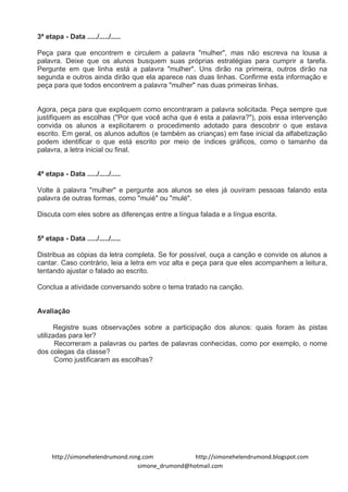 3ª etapa - Data ...../...../.....

Peça para que encontrem e circulem a palavra "mulher", mas não escreva na lousa a
palavra. Deixe que os alunos busquem suas próprias estratégias para cumprir a tarefa.
Pergunte em que linha está a palavra "mulher". Uns dirão na primeira, outros dirão na
segunda e outros ainda dirão que ela aparece nas duas linhas. Confirme esta informação e
peça para que todos encontrem a palavra "mulher" nas duas primeiras linhas.


Agora, peça para que expliquem como encontraram a palavra solicitada. Peça sempre que
justifiquem as escolhas ("Por que você acha que é esta a palavra?"), pois essa intervenção
convida os alunos a explicitarem o procedimento adotado para descobrir o que estava
escrito. Em geral, os alunos adultos (e também as crianças) em fase inicial da alfabetização
podem identificar o que está escrito por meio de índices gráficos, como o tamanho da
palavra, a letra inicial ou final.


4ª etapa - Data ...../...../.....

Volte à palavra "mulher" e pergunte aos alunos se eles já ouviram pessoas falando esta
palavra de outras formas, como "muié" ou "mulé".

Discuta com eles sobre as diferenças entre a língua falada e a língua escrita.


5ª etapa - Data ...../...../.....

Distribua as cópias da letra completa. Se for possível, ouça a canção e convide os alunos a
cantar. Caso contrário, leia a letra em voz alta e peça para que eles acompanhem a leitura,
tentando ajustar o falado ao escrito.

Conclua a atividade conversando sobre o tema tratado na canção.


Avaliação

      Registre suas observações sobre a participação dos alunos: quais foram às pistas
utilizadas para ler?
       Recorreram a palavras ou partes de palavras conhecidas, como por exemplo, o nome
dos colegas da classe?
       Como justificaram as escolhas?




     http://simonehelendrumond.ning.com            http://simonehelendrumond.blogspot.com
                                  simone_drumond@hotmail.com
 