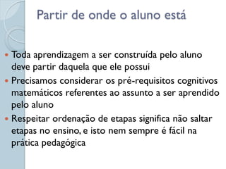 Partir de onde o aluno está

 Toda aprendizagem a ser construída pelo aluno
  deve partir daquela que ele possui
 Precisamos considerar os pré-requisitos cognitivos
  matemáticos referentes ao assunto a ser aprendido
  pelo aluno
 Respeitar ordenação de etapas significa não saltar
  etapas no ensino, e isto nem sempre é fácil na
  prática pedagógica
 