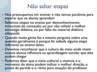 Não saltar etapas
   Nos preocupamos em ensinar e não temos paciência para
    esperar que os alunos aprendam
   Saltamos etapas no ensino por desconhecimento
    minucioso do conteúdo, ou por não utilizar a melhor
    estratégia didática, ou por falta do material didático
    adequado
   Quando muita gente faz a mesma pergunta sobre uma
    questão, geralmente é porque foi saltada alguma etapa
    referente ao ensino desta
   Devemos reconhecer que a cultura do meio onde vivem
    nossos alunos influencia na aprendizagem escolar que eles
    podem chegar
   Podemos dizer que o meio cultural, a vivencia e o
    momento do aluno podem indicar a melhor direção, o
    ponto de partida e o ritmo para atuação do professor
 