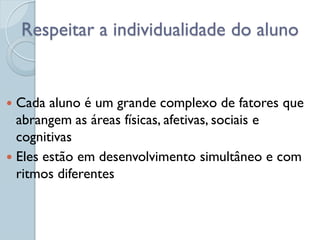 Respeitar a individualidade do aluno


 Cada aluno é um grande complexo de fatores que
  abrangem as áreas físicas, afetivas, sociais e
  cognitivas
 Eles estão em desenvolvimento simultâneo e com
  ritmos diferentes
 