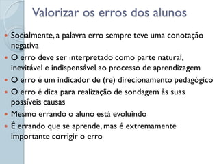 Valorizar os erros dos alunos
   Socialmente, a palavra erro sempre teve uma conotação
    negativa
   O erro deve ser interpretado como parte natural,
    inevitável e indispensável ao processo de aprendizagem
   O erro é um indicador de (re) direcionamento pedagógico
   O erro é dica para realização de sondagem às suas
    possíveis causas
   Mesmo errando o aluno está evoluindo
   É errando que se aprende, mas é extremamente
    importante corrigir o erro
 