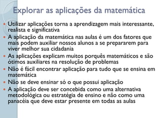 Explorar as aplicações da matemática
   Utilizar aplicações torna a aprendizagem mais interessante,
    realista e significativa
   A aplicação da matemática nas aulas é um dos fatores que
    mais podem auxiliar nossos alunos a se prepararem para
    viver melhor sua cidadania
   As aplicações explicam muitos porquês matemáticos e são
    ótimos auxiliares na resolução de problemas
   Não é fácil encontrar aplicação para tudo que se ensina em
    matemática
   Não se deve ensinar só o que possui aplicação
   A aplicação deve ser concebida como uma alternativa
    metodológica ou estratégia de ensino e não como uma
    panacéia que deve estar presente em todas as aulas
 