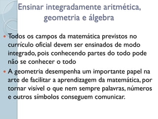 Ensinar integradamente aritmética,
            geometria e álgebra

 Todos os campos da matemática previstos no
  currículo oficial devem ser ensinados de modo
  integrado, pois conhecendo partes do todo pode
  não se conhecer o todo
 A geometria desempenha um importante papel na
  arte de facilitar a aprendizagem da matemática, por
  tornar visível o que nem sempre palavras, números
  e outros símbolos conseguem comunicar.
 
