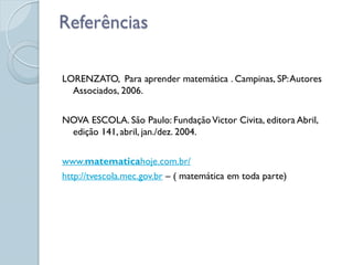 Referências

LORENZATO, Para aprender matemática . Campinas, SP: Autores
  Associados, 2006.


NOVA ESCOLA. São Paulo: Fundação Victor Civita, editora Abril,
 edição 141, abril, jan./dez. 2004.


www.matematicahoje.com.br/
http://tvescola.mec.gov.br – ( matemática em toda parte)
 