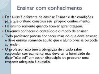 Ensinar com conhecimento
   Dar aulas é diferente de ensinar. Ensinar é dar condições
    para que o aluno construa seu próprio conhecimento.
   Há ensino somente quando houver aprendizagem.
   Devemos conhecer o conteúdo e o modo de ensinar.
   Todo professor precisa conhecer mais do que deve ensinar,
    e deve ensinar somente aquilo que o aluno precisa ou pode
    aprender.
   O professor não tem a obrigação de a tudo saber
    responder corretamente, mas deve ter a humildade de
    dizer “não sei” e mostrar disposição de procurar uma
    resposta adequada à questão.
 