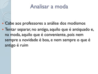 Analisar a moda

 Cabe aos professores a análise dos modismos
 Tentar separar, no antigo, aquilo que é antiquado e,
  na moda, aquilo que é conveniente, pois nem
  sempre a novidade é boa, e nem sempre o que é
  antigo é ruim
 
