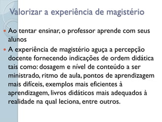 Valorizar a experiência de magistério

 Ao tentar ensinar, o professor aprende com seus
  alunos
 A experiência de magistério aguça a percepção
  docente fornecendo indicações de ordem didática
  tais como: dosagem e nível de conteúdo a ser
  ministrado, ritmo de aula, pontos de aprendizagem
  mais difíceis, exemplos mais eficientes à
  aprendizagem, livros didáticos mais adequados à
  realidade na qual leciona, entre outros.
 