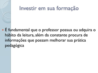 Investir em sua formação


   É fundamental que o professor possua ou adquira o
    hábito da leitura, além da constante procura de
    informações que possam melhorar sua prática
    pedagógica
 
