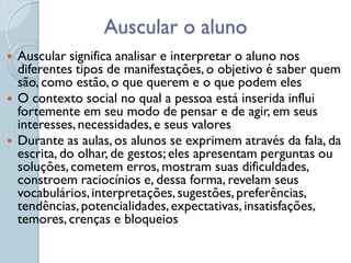 Auscular o aluno
   Auscular significa analisar e interpretar o aluno nos
    diferentes tipos de manifestações, o objetivo é saber quem
    são, como estão, o que querem e o que podem eles
   O contexto social no qual a pessoa está inserida influi
    fortemente em seu modo de pensar e de agir, em seus
    interesses, necessidades, e seus valores
   Durante as aulas, os alunos se exprimem através da fala, da
    escrita, do olhar, de gestos; eles apresentam perguntas ou
    soluções, cometem erros, mostram suas dificuldades,
    constroem raciocínios e, dessa forma, revelam seus
    vocabulários, interpretações, sugestões, preferências,
    tendências, potencialidades, expectativas, insatisfações,
    temores, crenças e bloqueios
 