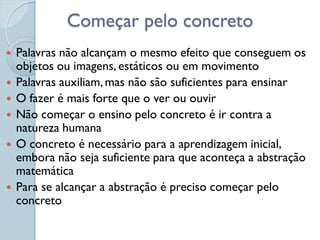 Começar pelo concreto
   Palavras não alcançam o mesmo efeito que conseguem os
    objetos ou imagens, estáticos ou em movimento
   Palavras auxiliam, mas não são suficientes para ensinar
   O fazer é mais forte que o ver ou ouvir
   Não começar o ensino pelo concreto é ir contra a
    natureza humana
   O concreto é necessário para a aprendizagem inicial,
    embora não seja suficiente para que aconteça a abstração
    matemática
   Para se alcançar a abstração é preciso começar pelo
    concreto
 