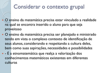 Considerar o contexto grupal

   O ensino da matemática precisa estar vinculado a realidade
    na qual se encontra inserido o aluno para que seja
    proveitoso
   O ensino da matemática precisa ser planejado e ministrado
    tendo em vista o complexo contexto de identificação de
    seus alunos, considerando e respeitando a cultura deles,
    bem como suas aspirações, necessidades e possibilidades
   - É a etnomatemática que realça a valorização dos
    conhecimentos matemáticos existentes em diferentes
    culturas
 