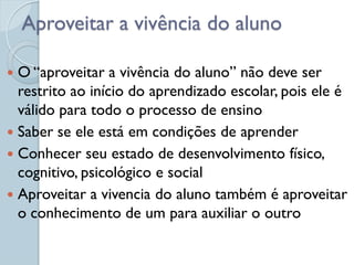 Aproveitar a vivência do aluno

 O “aproveitar a vivência do aluno” não deve ser
  restrito ao início do aprendizado escolar, pois ele é
  válido para todo o processo de ensino
 Saber se ele está em condições de aprender
 Conhecer seu estado de desenvolvimento físico,
  cognitivo, psicológico e social
 Aproveitar a vivencia do aluno também é aproveitar
  o conhecimento de um para auxiliar o outro
 