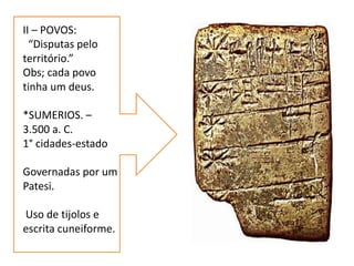 II – POVOS:
“Disputas pelo
território.”
Obs; cada povo
tinha um deus.
*SUMERIOS. –
3.500 a. C.
1° cidades-estado
Governadas por um
Patesi.
Uso de tijolos e
escrita cuneiforme.
 