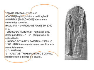 *POVOS SEMITAS – 2.300 a. C.
ACÁDIOS(Sargão I, iniciou a unificação) E
AMORITAS. (BABILÔNICOS) adotaram a
cultura dos sumérios.
HAMURABI – UNIFICOU OS POVOS EM 1700
a. C.
- CÓDIGO DE HAMURABI – “olho por olho,
dente por dente....” – 1° - código social da
antiguidade.
- INVASÃO DOS ARÍOS: CASSITAS – 1900 a. C.
1° OS HITITAS- eram mais numerosos fixaram-
se na Ásia menor.
-2 ° - MITÂNOS
-3° - CASSITAS- TROXERAM FERRO E CAVALO.
(substituíram o bronze e o cavalo).
 