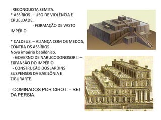 - RECONQUISTA SEMITA.
* ASSÍRIOS. – USO DE VIOLÊNCIA E
CRUELDADE.
- FORMAÇÃO DE VASTO
IMPÉRIO.
* CALDEUS. – ALIANÇA COM OS MEDOS,
CONTRA OS ASSÍRIOS
Novo império babilônico.
- GOVERNO DE NABUCODONOSOR II –
EXPANSÃO DO IMPÉRIO.
- CONSTRUÇÃO DOS JARDINS
SUSPENSOS DA BABILÔNIA E
ZIGURARTE.
-DOMINADOS POR CIRO II – REI
DA PERSIA.
 