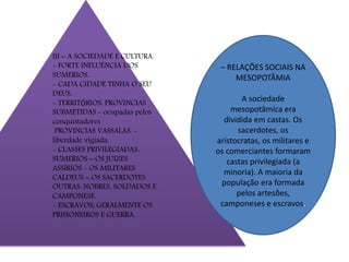 III – A SOCIEDADE E CULTURA.
- FORTE INFLUÊNCIA DOS
SUMERIOS.
- CADA CIDADE TINHA O SEU
DEUS.
- TERRITÓRIOS: PROVINCIAS
SUBMETIDAS - ocupadas pelos
conquistadores
PROVINCIAS VASSALAS. -
liberdade vigiada.
- CLASSES PRIVILEGIADAS:
SUMERIOS – OS JUIZES
ASSÍRIOS - OS MILITARES
CALDEUS – OS SACERDOTES.
OUTRAS: NOBRES, SOLDADOS E
CAMPONESE.
- ESCRAVOS; GERALMENTE OS
PRISIONEIROS E GUERRA.
– RELAÇÕES SOCIAIS NA
MESOPOTÂMIA
A sociedade
mesopotâmica era
dividida em castas. Os
sacerdotes, os
aristocratas, os militares e
os comerciantes formaram
castas privilegiada (a
minoria). A maioria da
população era formada
pelos artesões,
camponeses e escravos.
 