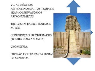 V – AS CIÊNCIAS.
ASTROLONOMIA – OS TEMPLOS
ERAM OBSERVATÓRIOS
ASTRONOMICOS.
TIJOLOS DE BARRO, LENDAS E
MITOS.
CONSTRUÇÃO DE ZIGURARTES
(TORRES COM ANDARES).
GEOMETRIA.
DIVISÃO DO DIA EM 24 HORAS E
60 MINUTOS.
 