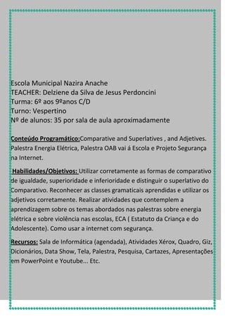 Escola Municipal Nazira Anache
TEACHER: Delziene da Silva de Jesus Perdoncini
Turma: 6º aos 9ºanos C/D
Turno: Vespertino
Nº de alunos: 35 por sala de aula aproximadamente
Conteúdo Programático:Comparative and Superlatives , and Adjetives.
Palestra Energia Elétrica, Palestra OAB vai á Escola e Projeto Segurança
na Internet.
Habilidades/Objetivos: Utilizar corretamente as formas de comparativo
de igualdade, superioridade e inferioridade e distinguir o superlativo do
Comparativo. Reconhecer as classes gramaticais aprendidas e utilizar os
adjetivos corretamente. Realizar atividades que contemplem a
aprendizagem sobre os temas abordados nas palestras sobre energia
elétrica e sobre violência nas escolas, ECA ( Estatuto da Criança e do
Adolescente). Como usar a internet com segurança.
Recursos: Sala de Informática (agendada), Atividades Xérox, Quadro, Giz,
Dicionários, Data Show, Tela, Palestra, Pesquisa, Cartazes, Apresentações
em PowerPoint e Youtube... Etc.

 