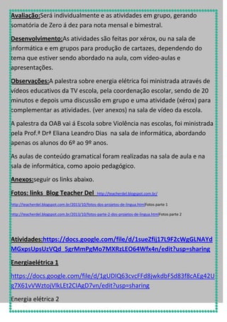 Avaliação:Será individualmente e as atividades em grupo, gerando
somatória de Zero á dez para nota mensal e bimestral.
Desenvolvimento:As atividades são feitas por xérox, ou na sala de
informática e em grupos para produção de cartazes, dependendo do
tema que estiver sendo abordado na aula, com vídeo-aulas e
apresentações.
Observações:A palestra sobre energia elétrica foi ministrada através de
vídeos educativos da TV escola, pela coordenação escolar, sendo de 20
minutos e depois uma discussão em grupo e uma atividade (xérox) para
complementar as atividades. (ver anexos) na sala de vídeo da escola.
A palestra da OAB vai á Escola sobre Violência nas escolas, foi ministrada
pela Prof.ª Drª Eliana Leandro Dias na sala de informática, abordando
apenas os alunos do 6º ao 9º anos.
As aulas de conteúdo gramatical foram realizadas na sala de aula e na
sala de informática, como apoio pedagógico.
Anexos:seguir os links abaixo.
Fotos: links Blog Teacher Del

http://teacherdel.blogspot.com.br/

http://teacherdel.blogspot.com.br/2013/10/fotos-dos-projetos-de-lingua.htmlFotos parte 1
http://teacherdel.blogspot.com.br/2013/10/fotos-parte-2-dos-projetos-de-lingua.htmlFotos parte 2

Atividades:https://docs.google.com/file/d/1sueZfij17L9F2cWgGLNAYd
MGxpsUpsUzVQd_5grMmPgMo7MXRzLEO64Wfx4n/edit?usp=sharing
Energiaelétrica 1
https://docs.google.com/file/d/1gUDIQ63cvcFFd8jwkdbFSd83f8cAEg42U
g7X61vVWztojVlkLEt2CIAgD7vn/edit?usp=sharing
Energia elétrica 2

 