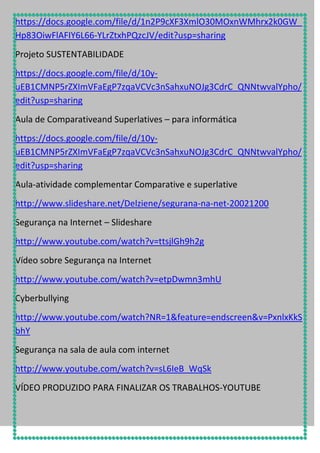 https://docs.google.com/file/d/1n2P9cXF3XmlO30MOxnWMhrx2k0GW_
Hp83OiwFlAFIY6L66-YLrZtxhPQzcJV/edit?usp=sharing
Projeto SUSTENTABILIDADE
https://docs.google.com/file/d/10yuEB1CMNP5rZXImVFaEgP7zqaVCVc3nSahxuNOJg3CdrC_QNNtwvalYpho/
edit?usp=sharing
Aula de Comparativeand Superlatives – para informática
https://docs.google.com/file/d/10yuEB1CMNP5rZXImVFaEgP7zqaVCVc3nSahxuNOJg3CdrC_QNNtwvalYpho/
edit?usp=sharing
Aula-atividade complementar Comparative e superlative
http://www.slideshare.net/Delziene/segurana-na-net-20021200
Segurança na Internet – Slideshare
http://www.youtube.com/watch?v=ttsjlGh9h2g
Vídeo sobre Segurança na Internet
http://www.youtube.com/watch?v=etpDwmn3mhU
Cyberbullying
http://www.youtube.com/watch?NR=1&feature=endscreen&v=PxnlxKkS
bhY
Segurança na sala de aula com internet
http://www.youtube.com/watch?v=sL6IeB_WqSk
VÍDEO PRODUZIDO PARA FINALIZAR OS TRABALHOS-YOUTUBE

 